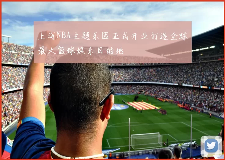 上海NBA主题乐园正式开业打造全球最大篮球娱乐目的地