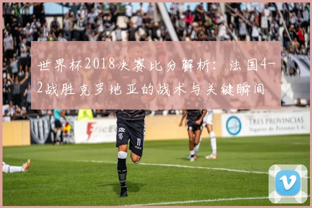 世界杯2018决赛比分解析：法国4-2战胜克罗地亚的战术与关键瞬间