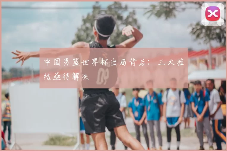 中国男篮世界杯出局背后：三大症结亟待解决