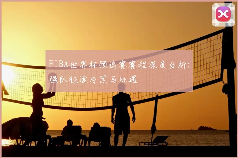 FIBA世界杯预选赛赛程深度分析：强队征途与黑马机遇