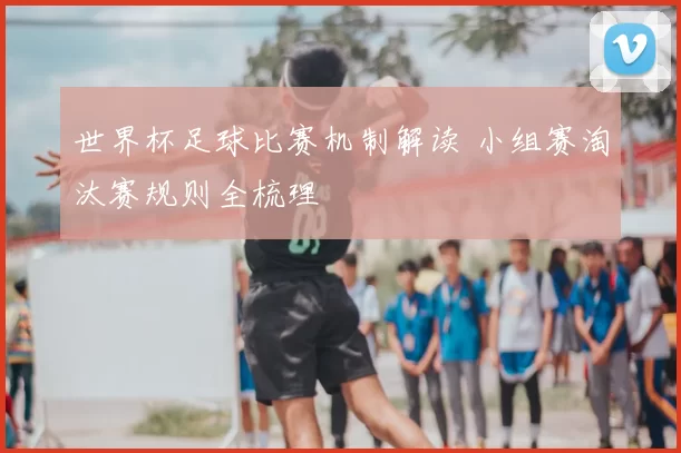 世界杯足球比赛机制解读 小组赛淘汰赛规则全梳理