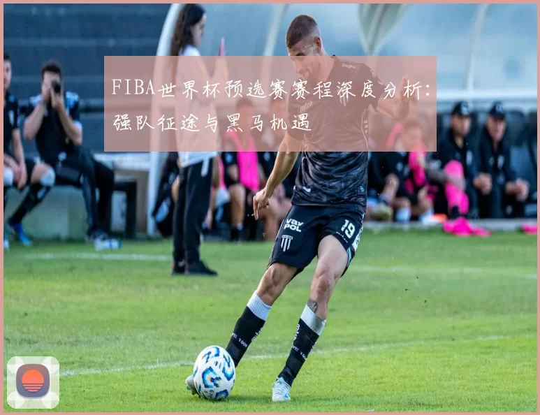 FIBA世界杯预选赛赛程深度分析：强队征途与黑马机遇