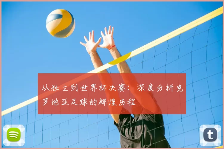 从独立到世界杯决赛：深度分析克罗地亚足球的辉煌历程