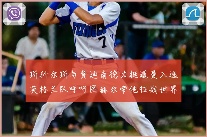 斯科尔斯与费迪南德力挺道曼入选英格兰队呼吁图赫尔带他征战世界杯