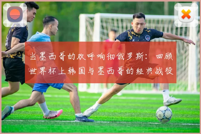 当墨西哥的欢呼响彻俄罗斯：回顾世界杯上韩国与墨西哥的经典战役