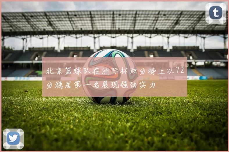 北京篮球队在洲际杯积分榜上以72分稳居第一名展现强劲实力
