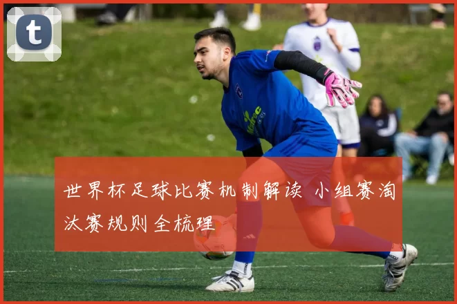 世界杯足球比赛机制解读 小组赛淘汰赛规则全梳理