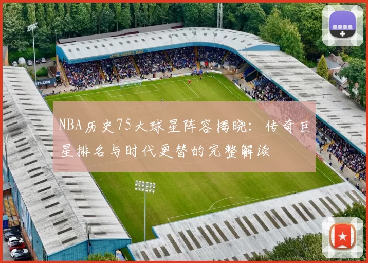 NBA历史75大球星阵容揭晓：传奇巨星排名与时代更替的完整解读