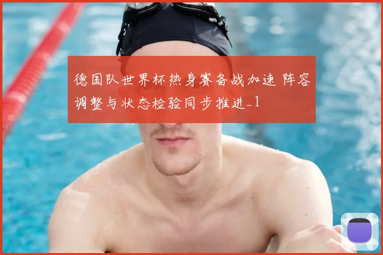 德国队世界杯热身赛备战加速 阵容调整与状态检验同步推进_1