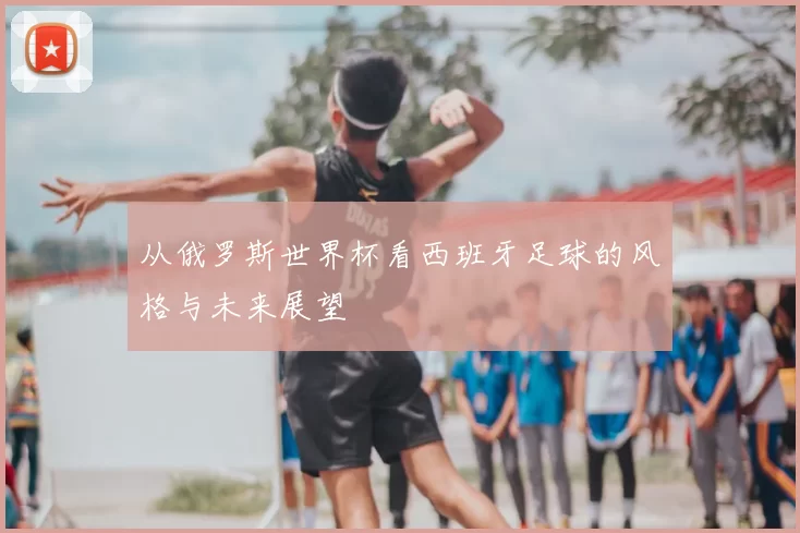 从俄罗斯世界杯看西班牙足球的风格与未来展望