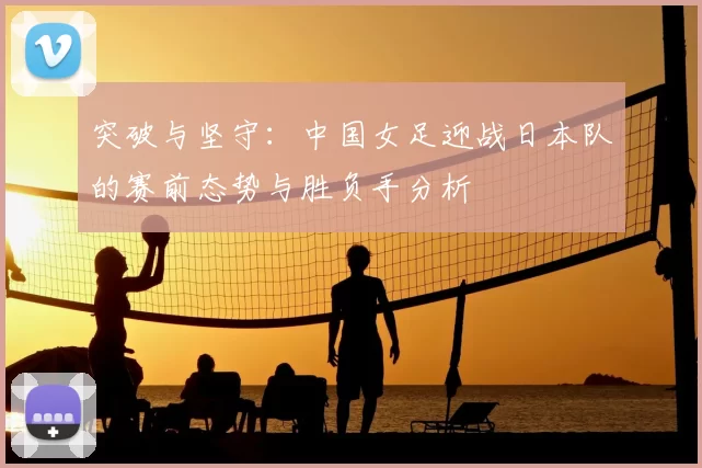 突破与坚守：中国女足迎战日本队的赛前态势与胜负手分析