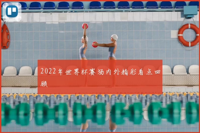 2022年世界杯赛场内外精彩看点回顾