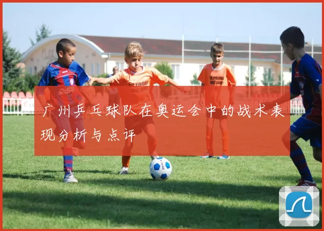 广州乒乓球队在奥运会中的战术表现分析与点评