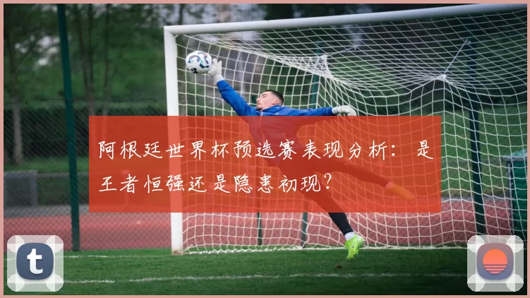阿根廷世界杯预选赛表现分析：是王者恒强还是隐患初现？