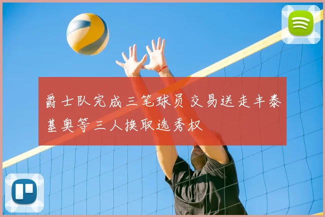 爵士队完成三笔球员交易送走丰泰基奥等三人换取选秀权