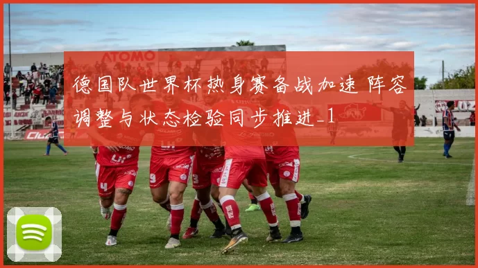 德国队世界杯热身赛备战加速 阵容调整与状态检验同步推进_1