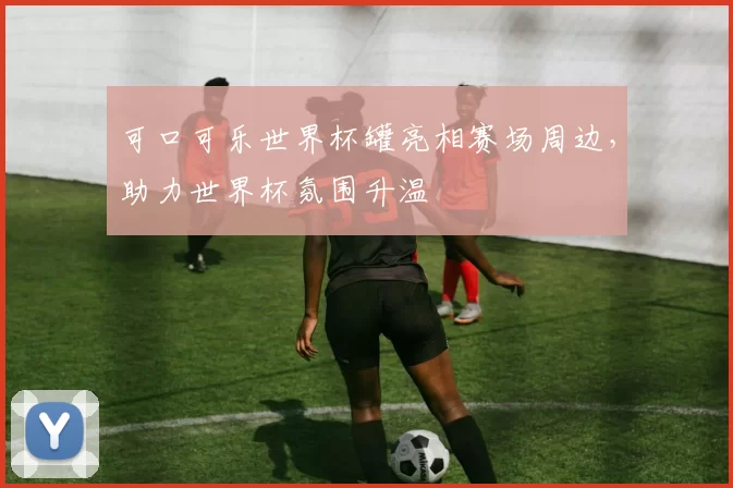 可口可乐世界杯罐亮相赛场周边，助力世界杯氛围升温