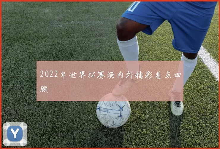 2022年世界杯赛场内外精彩看点回顾