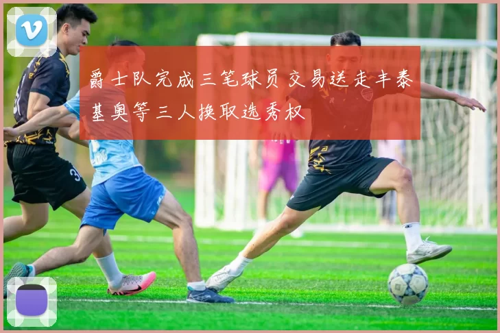 爵士队完成三笔球员交易送走丰泰基奥等三人换取选秀权