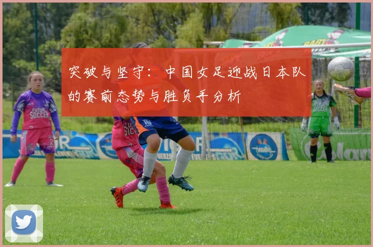 突破与坚守：中国女足迎战日本队的赛前态势与胜负手分析