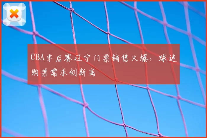 CBA季后赛辽宁门票销售火爆，球迷购票需求创新高