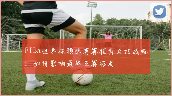 FIBA世界杯预选赛赛程背后的战略：如何影响最终正赛格局