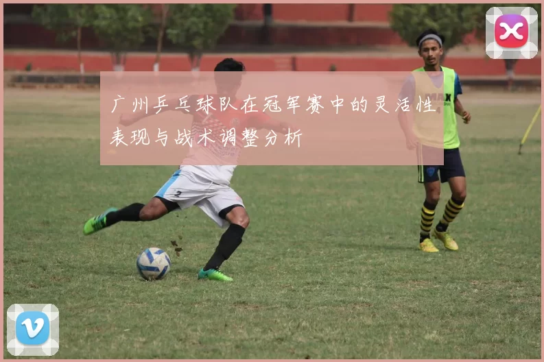 广州乒乓球队在冠军赛中的灵活性表现与战术调整分析