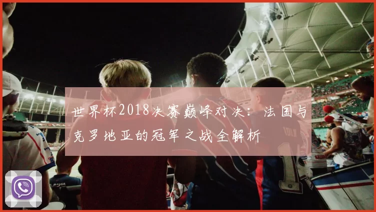 世界杯2018决赛巅峰对决：法国与克罗地亚的冠军之战全解析