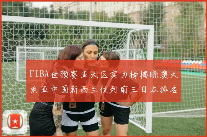 FIBA世预赛亚大区实力榜揭晓澳大利亚中国新西兰位列前三日本排名第六