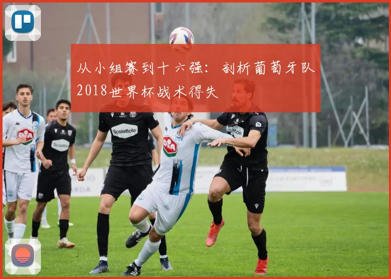 从小组赛到十六强：剖析葡萄牙队2018世界杯战术得失
