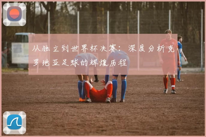 从独立到世界杯决赛：深度分析克罗地亚足球的辉煌历程