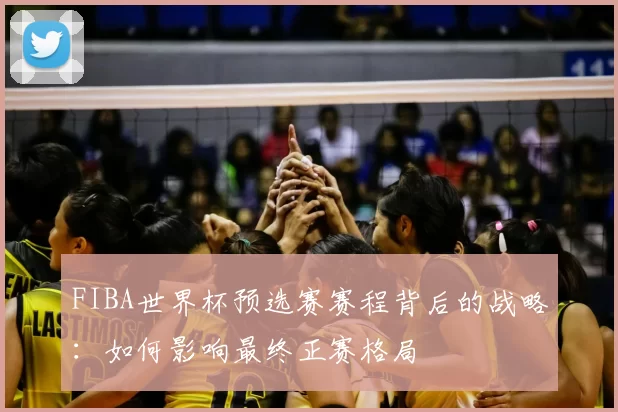 FIBA世界杯预选赛赛程背后的战略:如何影响最终正赛格局