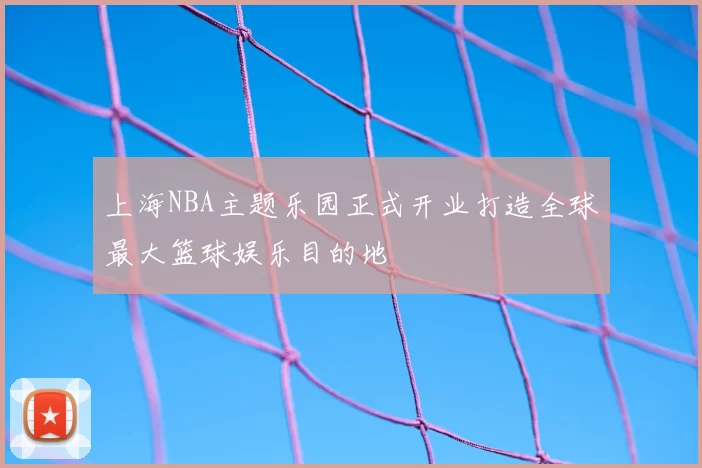 上海NBA主题乐园正式开业打造全球最大篮球娱乐目的地