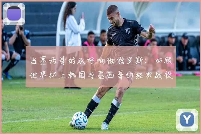 当墨西哥的欢呼响彻俄罗斯：回顾世界杯上韩国与墨西哥的经典战役