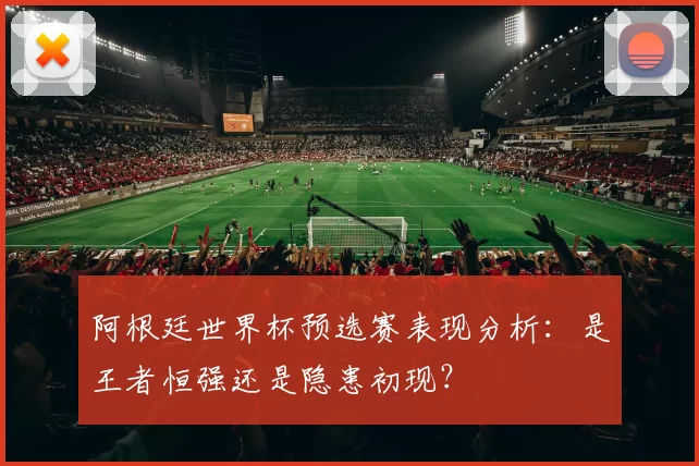 阿根廷世界杯预选赛表现分析：是王者恒强还是隐患初现？