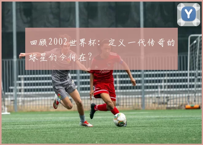 回顾2002世界杯：定义一代传奇的球星们今何在？