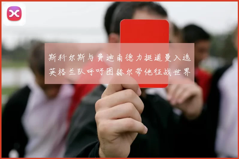 斯科尔斯与费迪南德力挺道曼入选英格兰队呼吁图赫尔带他征战世界杯